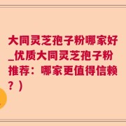 大同灵芝孢子粉哪家好_优质大同灵芝孢子粉推荐：哪家更值得信赖？)
