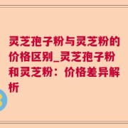灵芝孢子粉与灵芝粉的价格区别_灵芝孢子粉和灵芝粉：价格差异解析