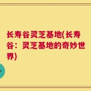长寿谷灵芝基地(长寿谷：灵芝基地的奇妙世界)
