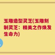玉雕造型灵芝(玉雕刻制灵芝：精美之作焕发生命力)