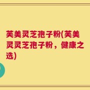 芙美灵芝孢子粉(芙美灵灵芝孢子粉，健康之选)