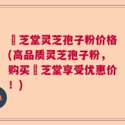 堃芝堂灵芝孢子粉价格(高品质灵芝孢子粉，购买堃芝堂享受优惠价！)