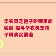 华农灵芝孢子粉哪里能买到 探寻华农灵芝孢子粉购买渠道