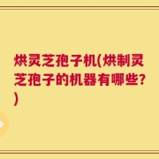 烘灵芝孢子机(烘制灵芝孢子的机器有哪些？)