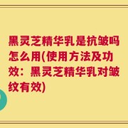 黑灵芝精华乳是抗皱吗怎么用(使用方法及功效：黑灵芝精华乳对皱纹有效)