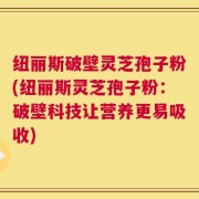 纽丽斯破壁灵芝孢子粉(纽丽斯灵芝孢子粉：破壁科技让营养更易吸收)