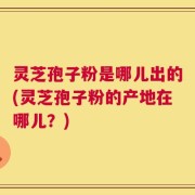 灵芝孢子粉是哪儿出的(灵芝孢子粉的产地在哪儿？)