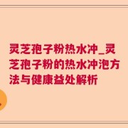 灵芝孢子粉热水冲_灵芝孢子粉的热水冲泡方法与健康益处解析