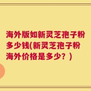 海外版如新灵芝孢子粉多少钱(新灵芝孢子粉海外价格是多少？)