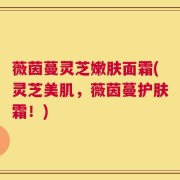 薇茵蔓灵芝嫩肤面霜(灵芝美肌，薇茵蔓护肤霜！)