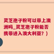 灵芝孢子粉可以带上澳洲吗_灵芝孢子粉能否携带进入澳大利亚？)