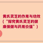 黄氏灵芝的作用与功效(“探究黄氏灵芝的健康保健与药用价值”)