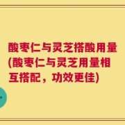 酸枣仁与灵芝搭酸用量(酸枣仁与灵芝用量相互搭配，功效更佳)