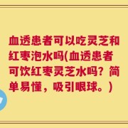 血透患者可以吃灵芝和红枣泡水吗(血透患者可饮红枣灵芝水吗？简单易懂，吸引眼球。)