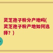 灵芝孢子粉分产地吗(灵芝孢子粉产地如何选择？)