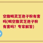 空腹喝灵芝孢子粉有害吗(喝空腹灵芝孢子粉有害吗？专家解答)