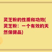 灵芝粉的性质和功效(灵芝粉：一个有效的天然保健品)