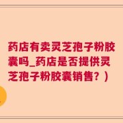 药店有卖灵芝孢子粉胶囊吗_药店是否提供灵芝孢子粉胶囊销售？)