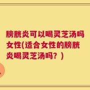 膀胱炎可以喝灵芝汤吗女性(适合女性的膀胱炎喝灵芝汤吗？)