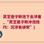 灵芝孢子粉泡下去浮着_“灵芝孢子粉冲泡技巧：沉浮有讲究”)