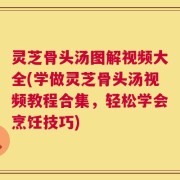 灵芝骨头汤图解视频大全(学做灵芝骨头汤视频教程合集，轻松学会烹饪技巧)