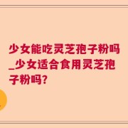 少女能吃灵芝孢子粉吗_少女适合食用灵芝孢子粉吗？
