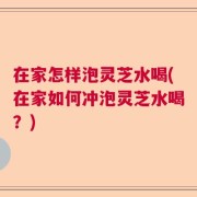 在家怎样泡灵芝水喝(在家如何冲泡灵芝水喝？)
