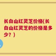 长白山红灵芝价格(长白山红灵芝的价格是多少？)