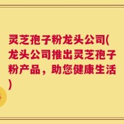 灵芝孢子粉龙头公司(龙头公司推出灵芝孢子粉产品，助您健康生活)