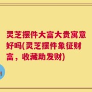 灵芝摆件大富大贵寓意好吗(灵芝摆件象征财富，收藏助发财)