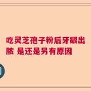 吃灵芝孢子粉后牙龈出脓 是还是另有原因