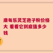 康每乐灵芝孢子粉价格大 看看它到底值多少钱