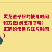 灵芝孢子粉的使用时间和方法(灵芝孢子粉：正确的使用方法与时间)