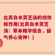 北芪白术灵芝汤的功效和作用(北芪白术灵芝汤：草本精华组合，益气养心安神！)
