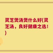 灵芝煲汤煲什么好(灵芝汤，良好健康之选！)