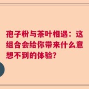 孢子粉与茶叶相遇：这组合会给你带来什么意想不到的体验？