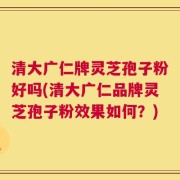 清大广仁牌灵芝孢子粉好吗(清大广仁品牌灵芝孢子粉效果如何？)