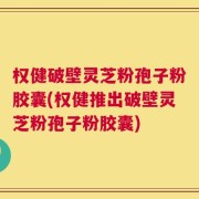 权健破壁灵芝粉孢子粉胶囊(权健推出破壁灵芝粉孢子粉胶囊)