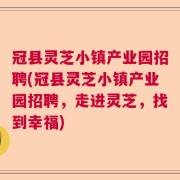 冠县灵芝小镇产业园招聘(冠县灵芝小镇产业园招聘，走进灵芝，找到幸福)