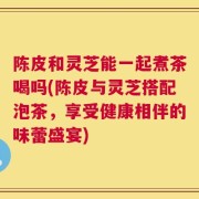 陈皮和灵芝能一起煮茶喝吗(陈皮与灵芝搭配泡茶，享受健康相伴的味蕾盛宴)