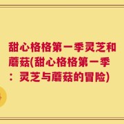 甜心格格第一季灵芝和蘑菇(甜心格格第一季：灵芝与蘑菇的冒险)