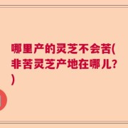 哪里产的灵芝不会苦(非苦灵芝产地在哪儿？)
