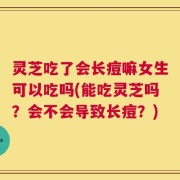 灵芝吃了会长痘嘛女生可以吃吗(能吃灵芝吗？会不会导致长痘？)