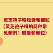 灵芝孢子粉胶囊和颗粒(灵芝孢子粉的两种常见制剂：胶囊和颗粒)