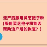 流产后服用灵芝孢子粉(服用灵芝孢子粉能否帮助流产后的恢复？)