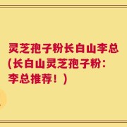 灵芝孢子粉长白山李总(长白山灵芝孢子粉：李总推荐！)
