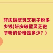轩庆破壁灵芝孢子粉多少钱(轩庆破壁灵芝孢子粉的价格是多少？)
