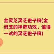 金灵芝灵芝孢子粉(金灵芝的神奇功效，值得一试的灵芝孢子粉)