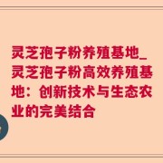 灵芝孢子粉养殖基地_灵芝孢子粉高效养殖基地：创新技术与生态农业的完美结合