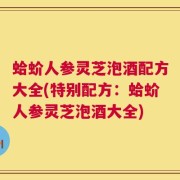 蛤蚧人参灵芝泡酒配方大全(特别配方：蛤蚧人参灵芝泡酒大全)